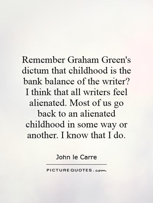 Remember Graham Green's dictum that childhood is the bank balance of the writer? I think that all writers feel alienated. Most of us go back to an alienated childhood in some way or another. I know that I do Picture Quote #1