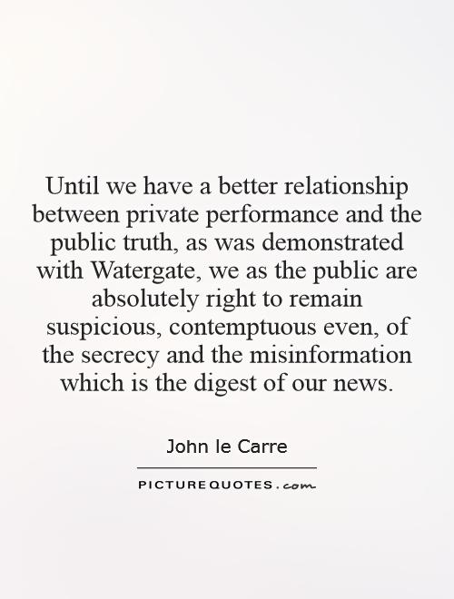 Until we have a better relationship between private performance and the public truth, as was demonstrated with Watergate, we as the public are absolutely right to remain suspicious, contemptuous even, of the secrecy and the misinformation which is the digest of our news Picture Quote #1