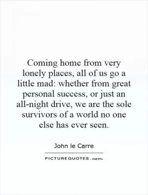 Coming home from very lonely places, all of us go a little mad: whether from great personal success, or just an all-night drive, we are the sole survivors of a world no one else has ever seen Picture Quote #1