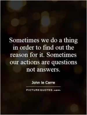 Sometimes we do a thing in order to find out the reason for it. Sometimes our actions are questions not answers Picture Quote #1