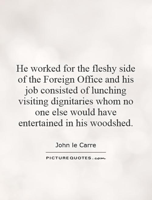 He worked for the fleshy side of the Foreign Office and his job consisted of lunching visiting dignitaries whom no one else would have entertained in his woodshed Picture Quote #1