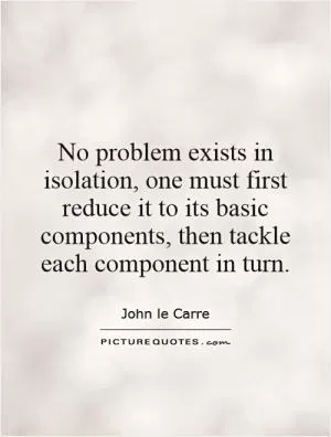 No problem exists in isolation, one must first reduce it to its basic components, then tackle each component in turn Picture Quote #1