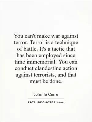 You can't make war against terror. Terror is a technique of battle. It's a tactic that has been employed since time immemorial. You can conduct clandestine action against terrorists, and that must be done Picture Quote #1