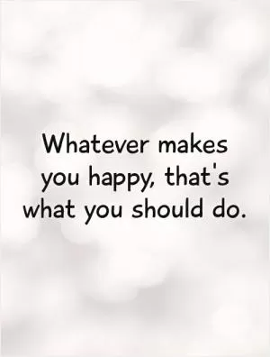 Whatever makes you happy, that's what you should do Picture Quote #1