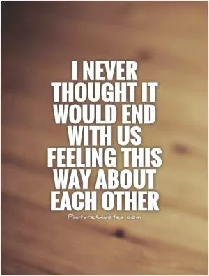 I never thought it would end with us feeling this way about each other Picture Quote #1