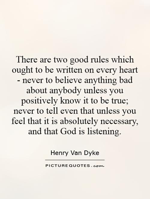 There are two good rules which ought to be written on every heart - never to believe anything bad about anybody unless you positively know it to be true; never to tell even that unless you feel that it is absolutely necessary, and that God is listening Picture Quote #1