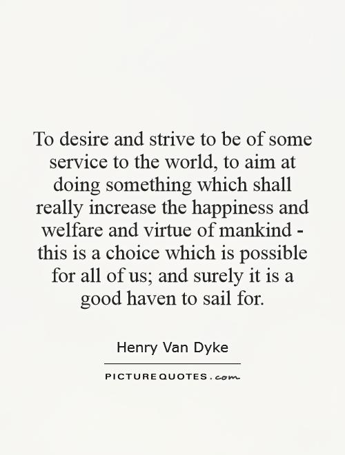 To desire and strive to be of some service to the world, to aim at doing something which shall really increase the happiness and welfare and virtue of mankind - this is a choice which is possible for all of us; and surely it is a good haven to sail for Picture Quote #1