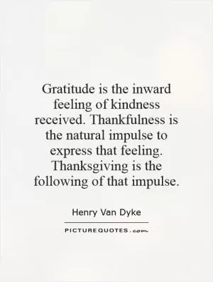 Gratitude is the inward feeling of kindness received. Thankfulness is the natural impulse to express that feeling. Thanksgiving is the following of that impulse Picture Quote #1
