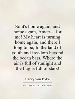 So it's home again, and home again, America for me! My heart is turning home again, and there I long to be, In the land of youth and freedom beyond the ocean bars, Where the air is full of sunlight and the flag is full of stars! Picture Quote #1