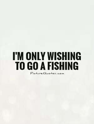 I'm only wishing to go a fishing Picture Quote #1