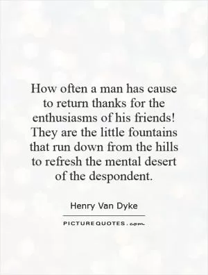 How often a man has cause to return thanks for the enthusiasms of his friends! They are the little fountains that run down from the hills to refresh the mental desert of the despondent Picture Quote #1