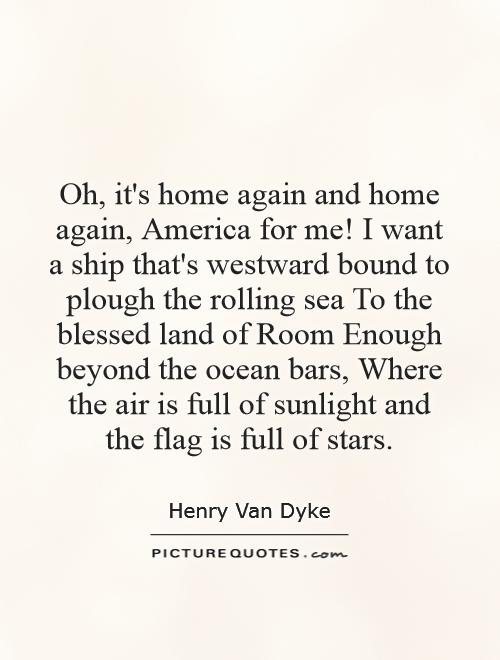 Oh, it's home again and home again, America for me! I want a ship that's westward bound to plough the rolling sea To the blessed land of Room Enough beyond the ocean bars, Where the air is full of sunlight and the flag is full of stars Picture Quote #1