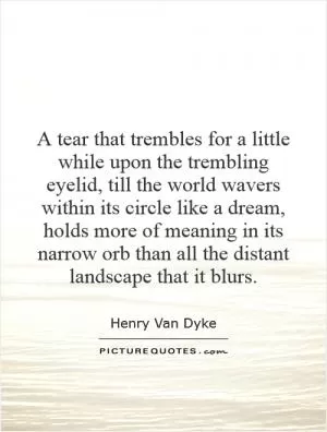 A tear that trembles for a little while upon the trembling eyelid, till the world wavers within its circle like a dream, holds more of meaning in its narrow orb than all the distant landscape that it blurs Picture Quote #1