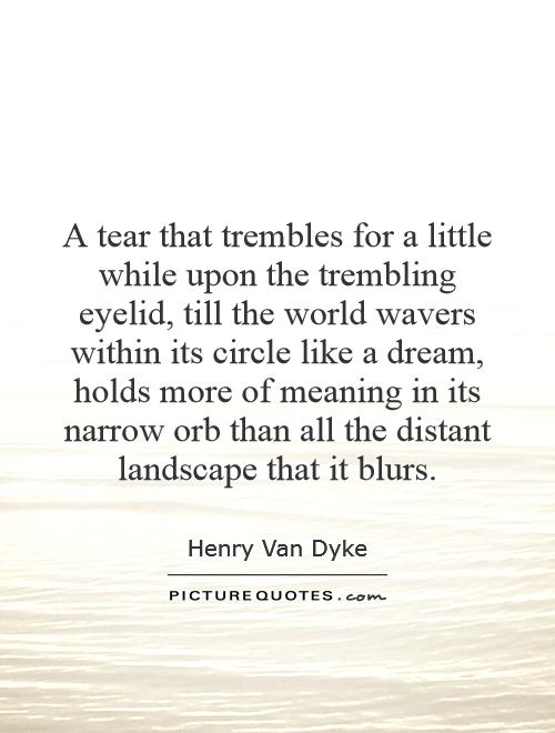 A tear that trembles for a little while upon the trembling eyelid, till the world wavers within its circle like a dream, holds more of meaning in its narrow orb than all the distant landscape that it blurs Picture Quote #1