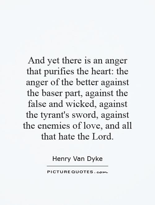 And yet there is an anger that purifies the heart: the anger of the better against the baser part, against the false and wicked, against the tyrant's sword, against the enemies of love, and all that hate the Lord Picture Quote #1