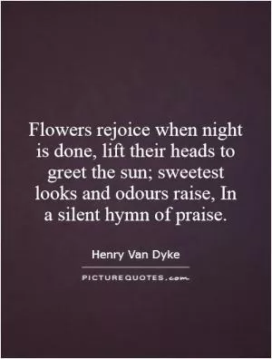 Flowers rejoice when night is done, lift their heads to greet the sun; sweetest looks and odours raise, In a silent hymn of praise Picture Quote #1