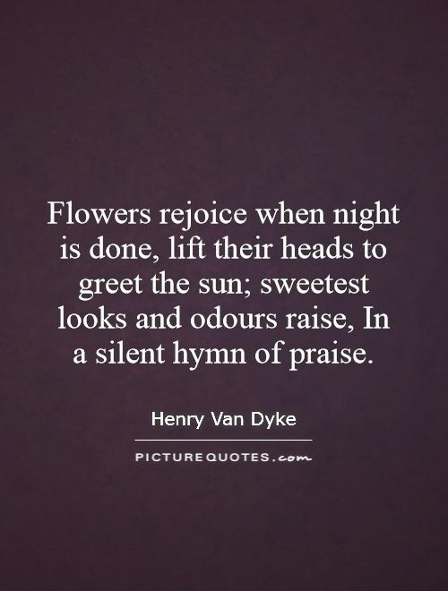 Flowers rejoice when night is done, lift their heads to greet the sun; sweetest looks and odours raise, In a silent hymn of praise Picture Quote #1