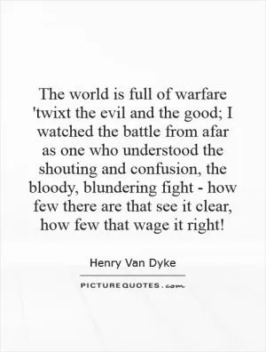 The world is full of warfare 'twixt the evil and the good; I watched the battle from afar as one who understood the shouting and confusion, the bloody, blundering fight - how few there are that see it clear, how few that wage it right! Picture Quote #1