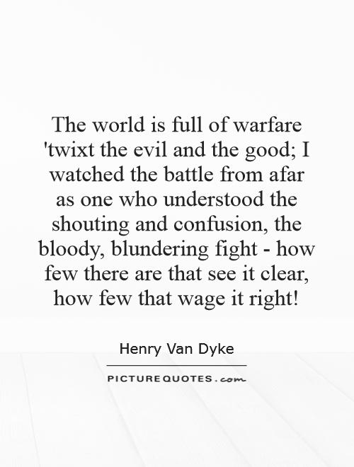 The world is full of warfare 'twixt the evil and the good; I watched the battle from afar as one who understood the shouting and confusion, the bloody, blundering fight - how few there are that see it clear, how few that wage it right! Picture Quote #1