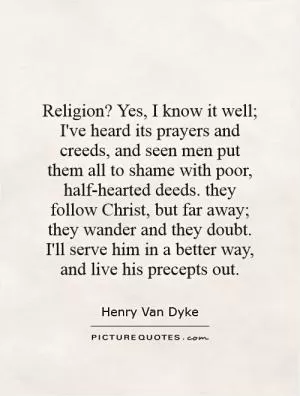 Religion? Yes, I know it well; I've heard its prayers and creeds, and seen men put them all to shame with poor, half-hearted deeds. they follow Christ, but far away; they wander and they doubt. I'll serve him in a better way, and live his precepts out Picture Quote #1