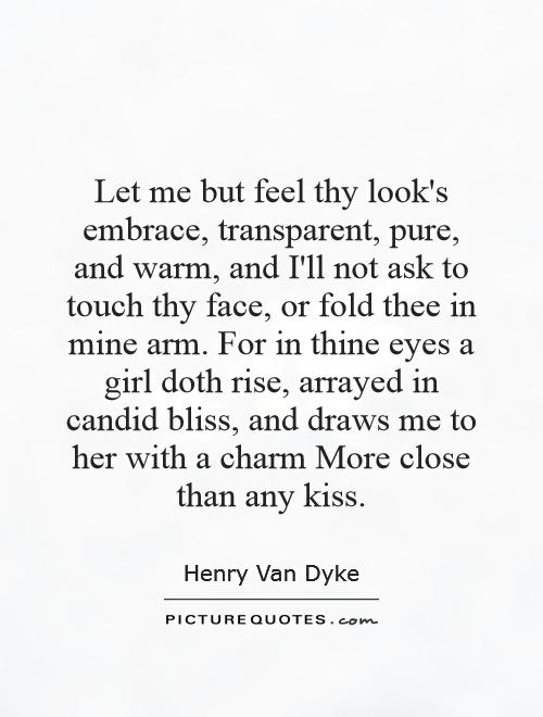Let me but feel thy look's embrace, transparent, pure, and warm, and I'll not ask to touch thy face, or fold thee in mine arm. For in thine eyes a girl doth rise, arrayed in candid bliss, and draws me to her with a charm More close than any kiss Picture Quote #1