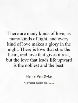 There are many kinds of love, as many kinds of light, and every kind of love makes a glory in the night. There is love that stirs the heart, and love that gives it rest, but the love that leads life upward is the noblest and the best Picture Quote #1