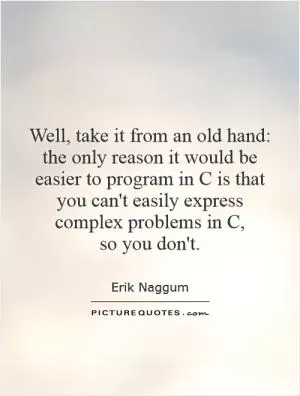 Well, take it from an old hand: the only reason it would be easier to program in C is that you can't easily express complex problems in C,  so you don't Picture Quote #1
