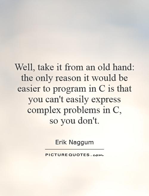 Well, take it from an old hand: the only reason it would be easier to program in C is that you can't easily express complex problems in C,  so you don't Picture Quote #1