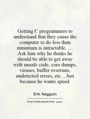 Getting C programmers to understand that they cause the computer to do less than minimum is intractable. … Ask him why he thinks he should be able to get away with unsafe code, core dumps, viruses, buffer overruns, undetected errors, etc., Just because he wants speed Picture Quote #1