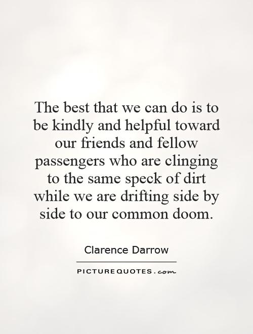 The best that we can do is to be kindly and helpful toward our friends and fellow passengers who are clinging to the same speck of dirt while we are drifting side by side to our common doom Picture Quote #1
