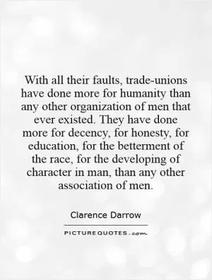 With all their faults, trade-unions have done more for humanity than any other organization of men that ever existed. They have done more for decency, for honesty, for education, for the betterment of the race, for the developing of character in man, than any other association of men Picture Quote #1