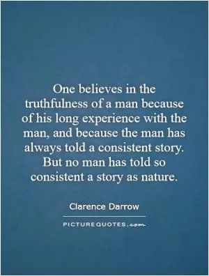 One believes in the truthfulness of a man because of his long experience with the man, and because the man has always told a consistent story. But no man has told so consistent a story as nature Picture Quote #1