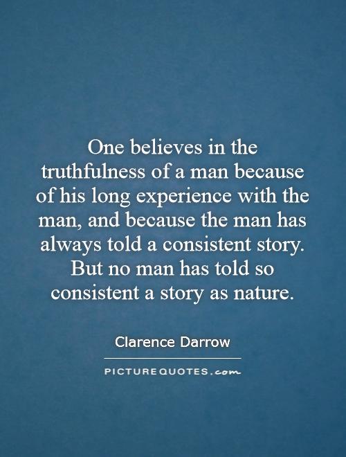 One believes in the truthfulness of a man because of his long experience with the man, and because the man has always told a consistent story. But no man has told so consistent a story as nature Picture Quote #1