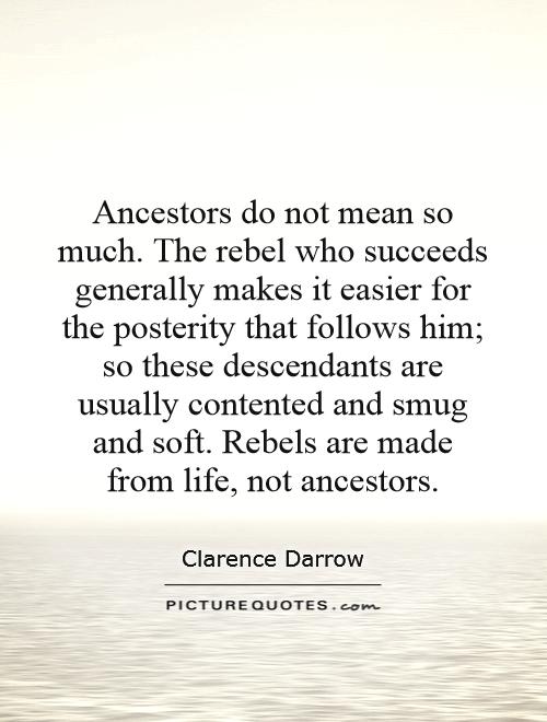 Ancestors do not mean so much. The rebel who succeeds generally makes it easier for the posterity that follows him; so these descendants are usually contented and smug and soft. Rebels are made from life, not ancestors Picture Quote #1