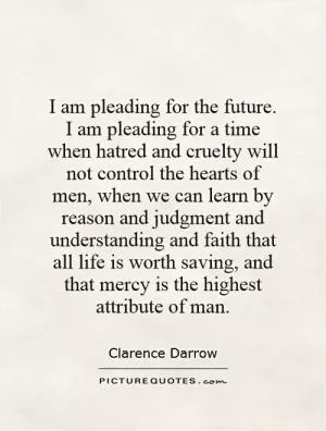 I am pleading for the future. I am pleading for a time when hatred and cruelty will not control the hearts of men, when we can learn by reason and judgment and understanding and faith that all life is worth saving, and that mercy is the highest attribute of man Picture Quote #1