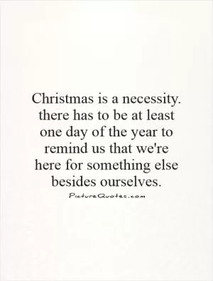 Christmas is a necessity. there has to be at least one day of the year to remind us that we're here for something else besides ourselves Picture Quote #1