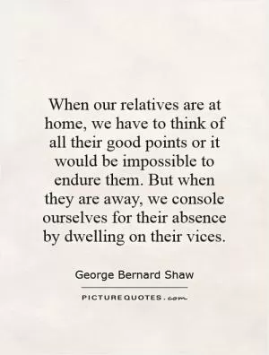 When our relatives are at home, we have to think of all their good points or it would be impossible to endure them. But when they are away, we console ourselves for their absence by dwelling on their vices Picture Quote #1