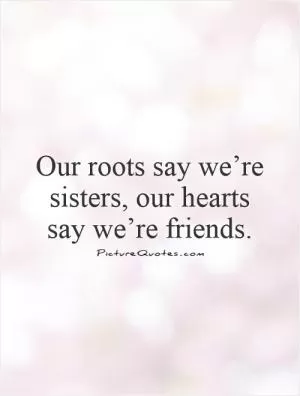 Our roots say we’re sisters, our hearts say we’re friends.  Picture Quote #1