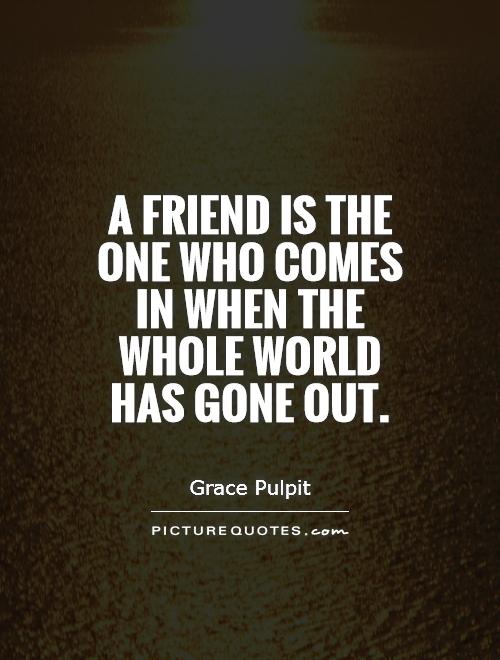 A friend is the one who comes in when the whole world has gone out Picture Quote #1