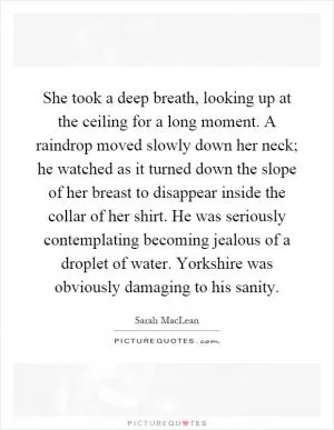 She took a deep breath, looking up at the ceiling for a long moment. A raindrop moved slowly down her neck; he watched as it turned down the slope of her breast to disappear inside the collar of her shirt. He was seriously contemplating becoming jealous of a droplet of water. Yorkshire was obviously damaging to his sanity Picture Quote #1