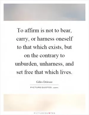 To affirm is not to bear, carry, or harness oneself to that which exists, but on the contrary to unburden, unharness, and set free that which lives Picture Quote #1