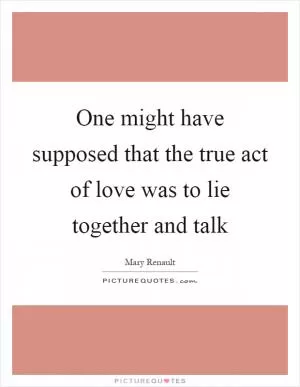 One might have supposed that the true act of love was to lie together and talk Picture Quote #1