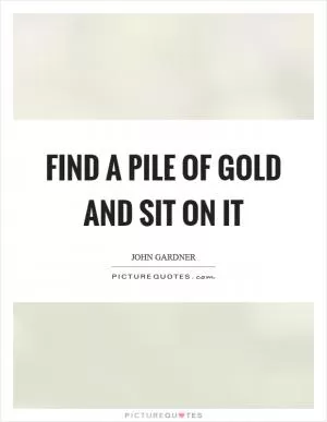 Find a pile of gold and sit on it Picture Quote #1