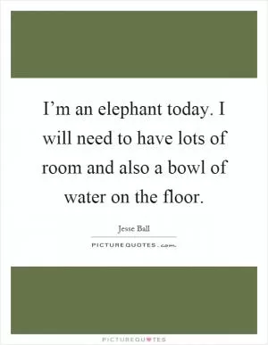 I’m an elephant today. I will need to have lots of room and also a bowl of water on the floor Picture Quote #1