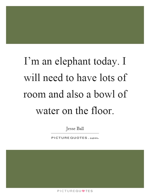 I'm an elephant today. I will need to have lots of room and also a bowl of water on the floor Picture Quote #1