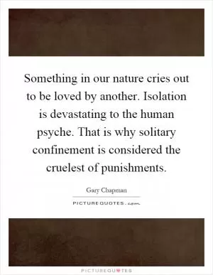 Something in our nature cries out to be loved by another. Isolation is devastating to the human psyche. That is why solitary confinement is considered the cruelest of punishments Picture Quote #1