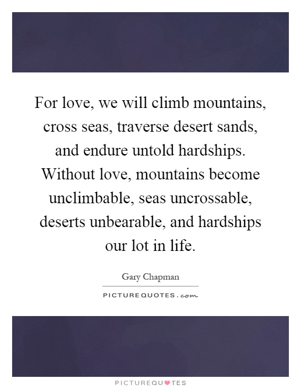 For love, we will climb mountains, cross seas, traverse desert sands, and endure untold hardships. Without love, mountains become unclimbable, seas uncrossable, deserts unbearable, and hardships our lot in life Picture Quote #1