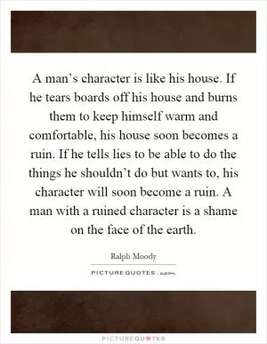 A man’s character is like his house. If he tears boards off his house and burns them to keep himself warm and comfortable, his house soon becomes a ruin. If he tells lies to be able to do the things he shouldn’t do but wants to, his character will soon become a ruin. A man with a ruined character is a shame on the face of the earth Picture Quote #1