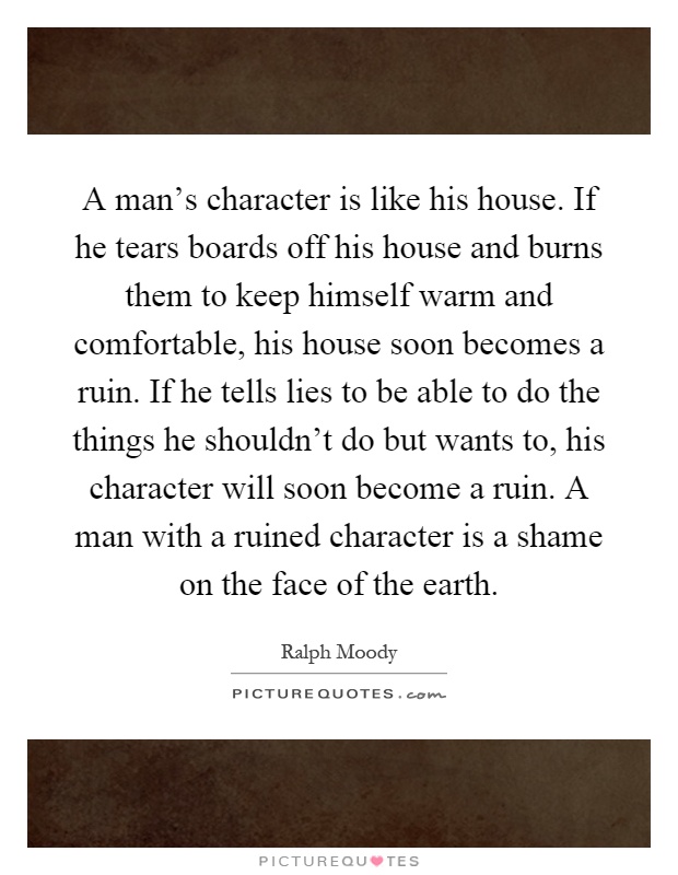 A man's character is like his house. If he tears boards off his house and burns them to keep himself warm and comfortable, his house soon becomes a ruin. If he tells lies to be able to do the things he shouldn't do but wants to, his character will soon become a ruin. A man with a ruined character is a shame on the face of the earth Picture Quote #1