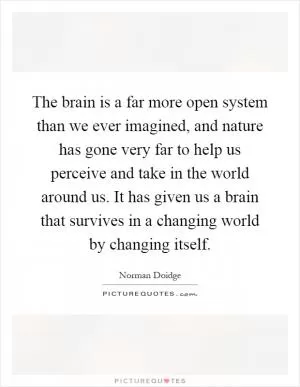 The brain is a far more open system than we ever imagined, and nature has gone very far to help us perceive and take in the world around us. It has given us a brain that survives in a changing world by changing itself Picture Quote #1